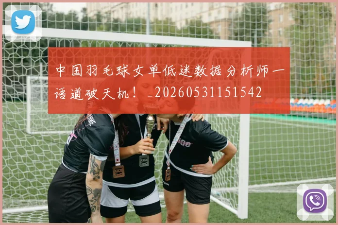 中国羽毛球女单低迷数据分析师一语道破天机!_20260531151542