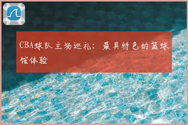 CBA球队主场巡礼：最具特色的篮球馆体验