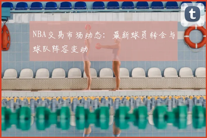 NBA交易市场动态:最新球员转会与球队阵容变动