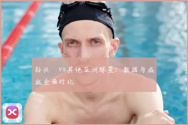 孙兴慜vs其他亚洲球星：数据与成就全面对比