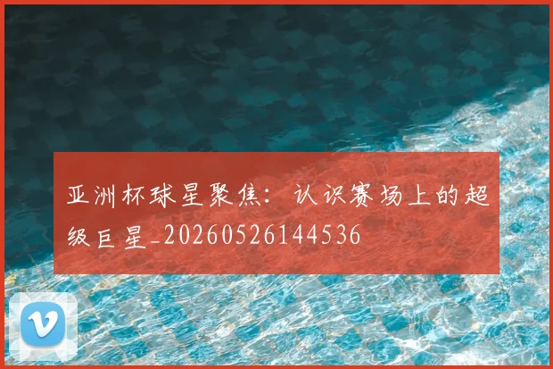 亚洲杯球星聚焦：认识赛场上的超级巨星_20260526144536