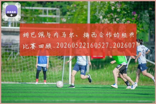 姆巴佩与内马尔、梅西合作的经典比赛回顾_20260522160527_20260707023327