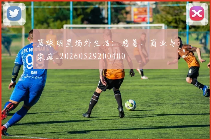 篮球明星场外生活：慈善、商业与家庭_20260529200400