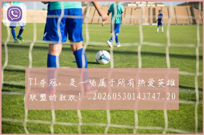 T1夺冠，是一场属于所有热爱英雄联盟的狂欢！_20260530143747_20260702171030