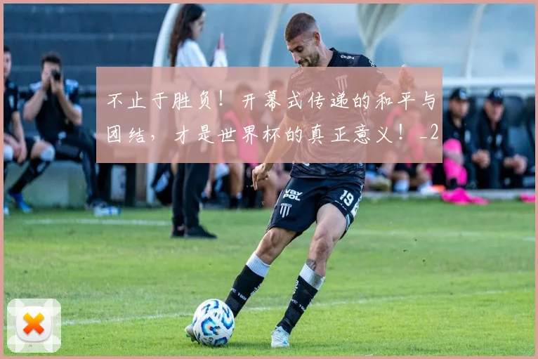 不止于胜负！开幕式传递的和平与团结，才是世界杯的真正意义！_20260702175011