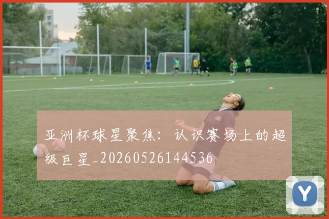 亚洲杯球星聚焦：认识赛场上的超级巨星_20260526144536