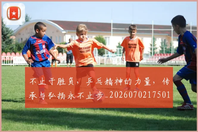 不止于胜负,乒乓精神的力量,传承与弘扬永不止步_20260702175013