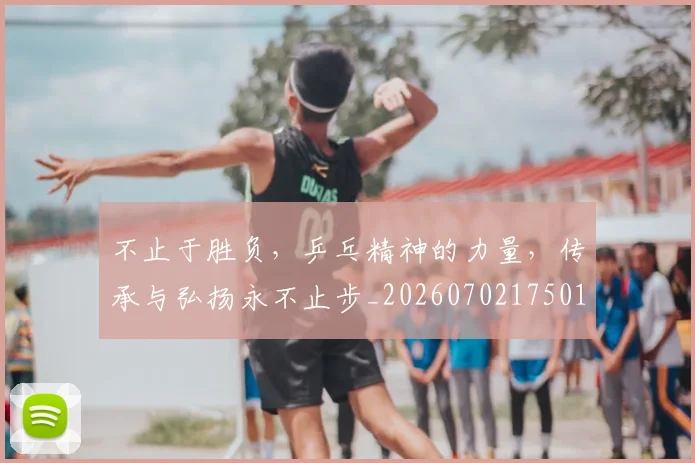 不止于胜负，乒乓精神的力量，传承与弘扬永不止步_20260702175013