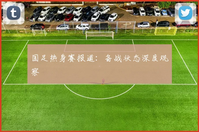 国足热身赛报道：备战状态深度观察