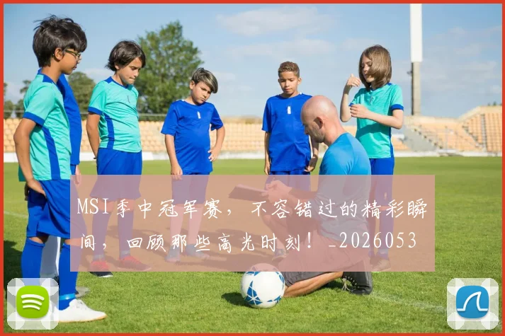 MSI季中冠军赛，不容错过的精彩瞬间，回顾那些高光时刻！_20260530143546_20260702044507