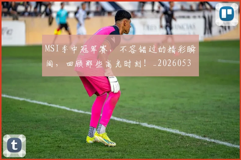 MSI季中冠军赛,不容错过的精彩瞬间,回顾那些高光时刻!_20260530143546_20260702044507