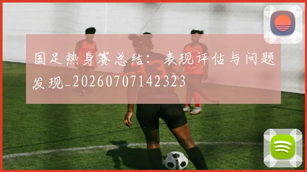 国足热身赛总结：表现评估与问题发现_20260707142323
