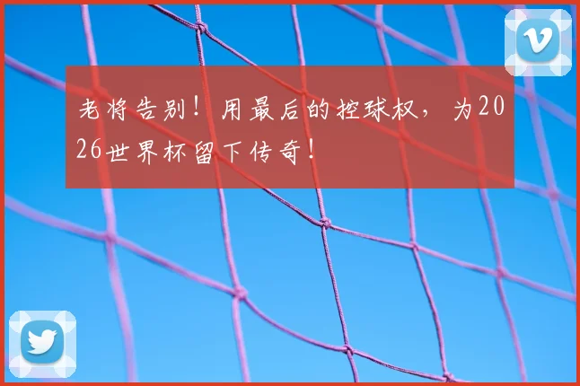 老将告别！用最后的控球权，为2026世界杯留下传奇！