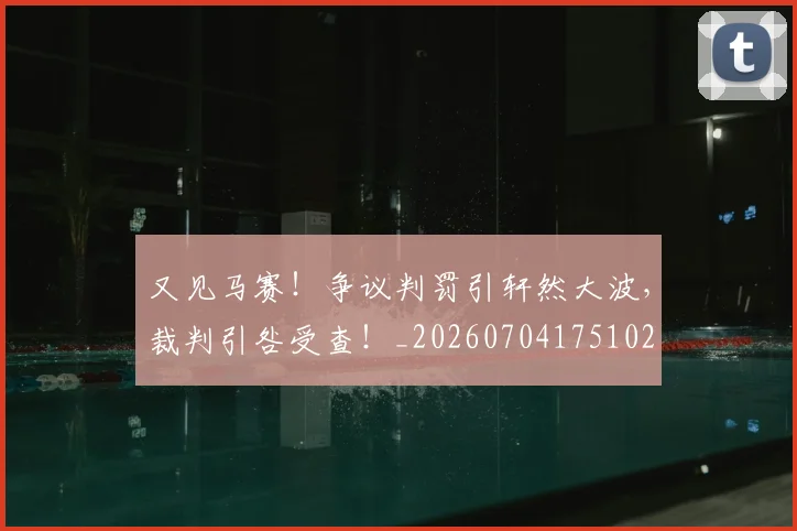 又见马赛！争议判罚引轩然大波，裁判引咎受查！_20260704175102