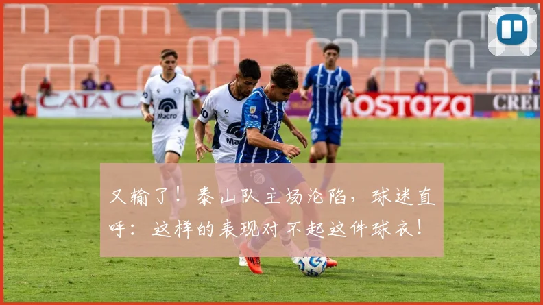 又输了!泰山队主场沦陷,球迷直呼:这样的表现对不起这件球衣!_20260704175103
