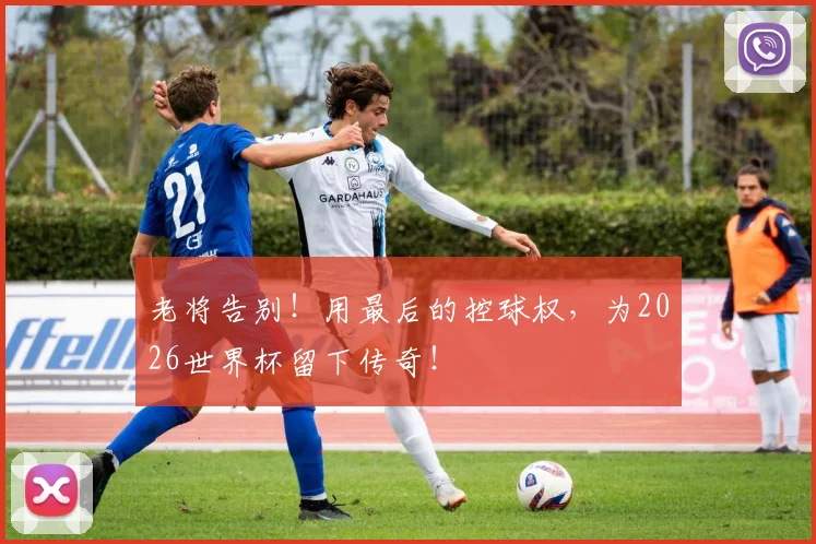 老将告别！用最后的控球权，为2026世界杯留下传奇！