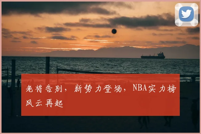 老将告别,新势力登场,NBA实力榜风云再起