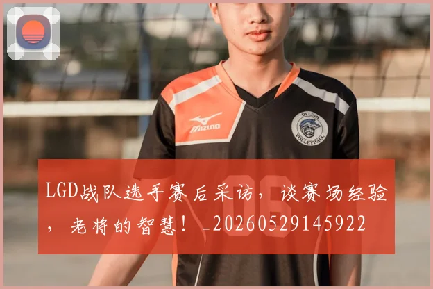 LGD战队选手赛后采访,谈赛场经验,老将的智慧!_20260529145922