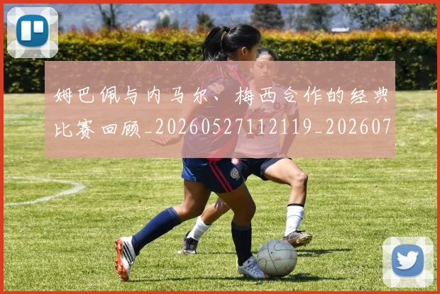 姆巴佩与内马尔、梅西合作的经典比赛回顾_20260527112119_20260707023327