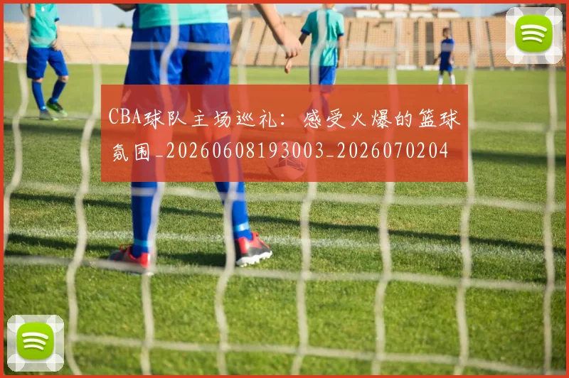 CBA球队主场巡礼:感受火爆的篮球氛围_20260608193003_20260702040551