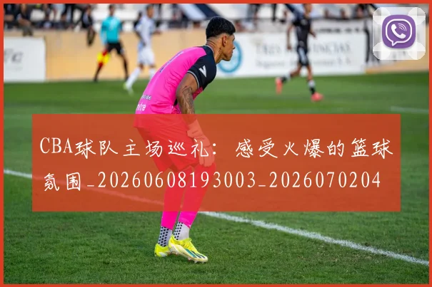CBA球队主场巡礼：感受火爆的篮球氛围_20260608193003_20260702040551