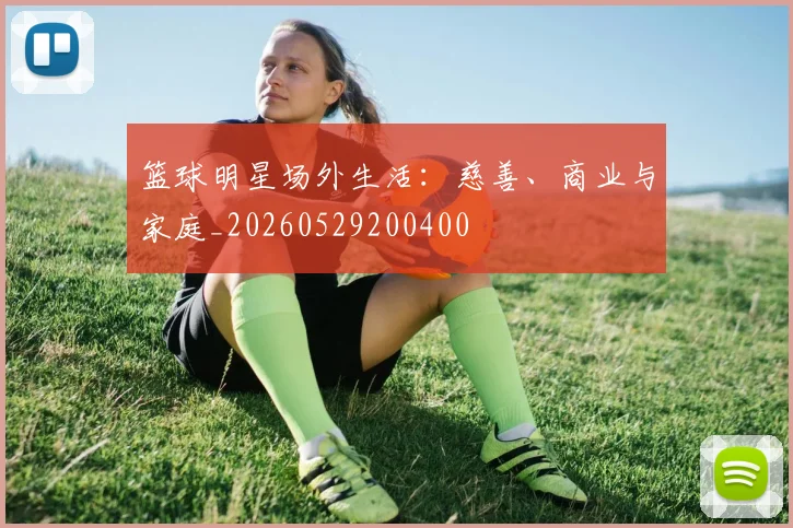 篮球明星场外生活:慈善、商业与家庭_20260529200400