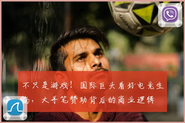 不只是游戏！国际巨头看好电竞生态，大手笔赞助背后的商业逻辑
