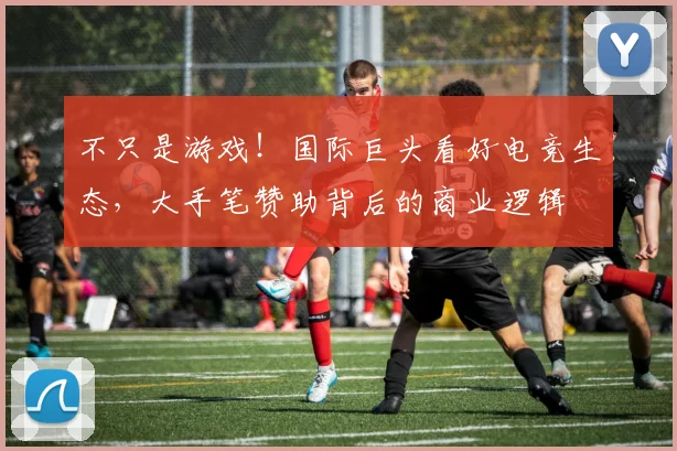 不只是游戏!国际巨头看好电竞生态,大手笔赞助背后的商业逻辑